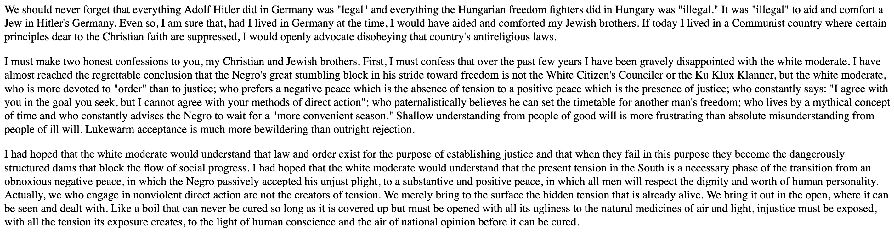 We should never forget that everything Adolf Hitler did in Germany was "legal" and everything the Hungarian freedom fighters did in Hungary was "illegal." It was "illegal" to aid and comfort a Jew in Hitler's Germany. Even so, I am sure that, had I lived in Germany at the time, I would have aided and comforted my Jewish brothers. If today I lived in a Communist country where certain principles dear to the Christian faith are suppressed, I would openly advocate disobeying that country's antireligious laws.

I must make two honest confessions to you, my Christian and Jewish brothers. First, I must confess that over the past few years I have been gravely disappointed with the white moderate. I have almost reached the regrettable conclusion that the Negro's great stumbling block in his stride toward freedom is not the White Citizen's Counciler or the Ku Klux Klanner, but the white moderate, who is more devoted to "order" than to justice; who prefers a negative peace which is the absence of tension to a positive peace which is the presence of justice; who constantly says: "I agree with you in the goal you seek, but I cannot agree with your methods of direct action"; who paternalistically believes he can set the timetable for another man's freedom; who lives by a mythical concept of time and who constantly advises the Negro to wait for a "more convenient season." Shallow understanding from people of good will is more frustrating than absolute misunderstanding from people of ill will. Lukewarm acceptance is much more bewildering than outright rejection.

I had hoped that the white moderate would understand that law and order exist for the purpose of establishing justice and that when they fail in this purpose they become the dangerously structured dams that block the flow of social progress. I had hoped that the white moderate would understand that the present tension in the South is a necessary phase of the transition from an obnoxious negative peace, in which the Negro passively accepted his unjust plight, to a substantive and positive peace, in which all men will respect the dignity and worth of human personality. Actually, we who engage in nonviolent direct action are not the creators of tension. We merely bring to the surface the hidden tension that is already alive. We bring it out in the open, where it can be seen and dealt with. Like a boil that can never be cured so long as it is covered up but must be opened with all its ugliness to the natural medicines of air and light, injustice must be exposed, with all the tension its exposure creates, to the light of human conscience and the air of national opinion before it can be cured.